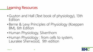 Learning Resources
• Guyton and Hall (Text book of physiology), 13th
Edition
• Berne & Levy Principles of Physiology (Koeppen
BM), 6th Edition
• Human Physiology, Silverthorn
• Human Physiology : from cells to system,
Lauralee Sherwood, 9th edition
381-May-18
 