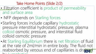 Take Home Points (Slide 2/2)
• Filtration coefficient is product of permeability
and surface area
• NFP depends on Starling forces
•Starling forces include capillary hydrostatic
pressure interstitial hydrostatic pressure, plasma
colloid osmotic pressure, and interstitial fluid
colloid osmotic pressure
•At Starling Equilibrium there is net filtration of fluid
at the rate of 2ml/min in entire body. The fluid not
reabsorbed by venous end of capillaries is drained40
 