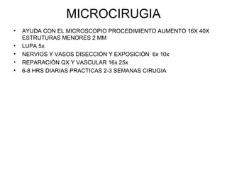 MICROCIRUGIA 
• AYUDA CON EL MICROSCOPIO PROCEDIMIENTO AUMENTO 16X 40X 
ESTRUTURAS MENORES 2 MM 
• LUPA 5x 
• NERVIOS Y VASOS DISECCIÓN Y EXPOSICIÓN 6x 10x 
• REPARACIÓN QX Y VASCULAR 16x 25x 
• 6-8 HRS DIARIAS PRACTICAS 2-3 SEMANAS CIRUGIA 
 