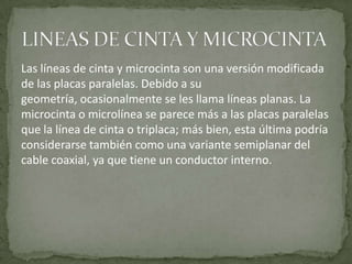 Las líneas de cinta y microcinta son una versión modificada
de las placas paralelas. Debido a su
geometría, ocasionalmente se les llama líneas planas. La
microcinta o microlínea se parece más a las placas paralelas
que la línea de cinta o triplaca; más bien, esta última podría
considerarse también como una variante semiplanar del
cable coaxial, ya que tiene un conductor interno.
 