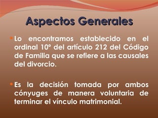 Aspectos Generales Lo encontramos establecido en el ordinal 10º del artículo 212 del Código de Familia que se refiere a las causales del divorcio. Es la decisión tomada por ambos cónyuges de manera voluntaria de terminar el vínculo matrimonial. 