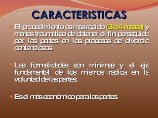 CARACTERISTICAS El procedimiento es más rápido  (3 a 4 meses)  y menos traumático de obtener el fin perseguido por las partes en los procesos de divorcio contenciosos.  Las formalidades son mínimas y el eje fundamental de los mismos radica en la voluntad de las partes. Es el más económico para las partes. 