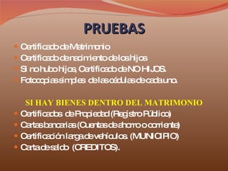PRUEBAS Certificado de Matrimonio Certificado de nacimiento de los hijos Si no hubo hijos, Certificado de NO HIJOS. Fotocopias simples  de las cédulas de cada uno. SI HAY BIENES DENTRO DEL MATRIMONIO Certificados  de Propiedad (Registro Público) Cartas bancarias (Cuentas de ahorro o corriente) Certificación larga de vehículos. (MUNICIPIO) Carta de saldo  (CREDITOS). 