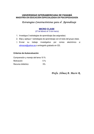 UNIVERSIDAD INTERAMERICANA DE PANAMÁ
  MAESTRÍA EN EDUCACIÓN ESPECIALIZADA EN PSICOPEDAGOGÍA

          Estrategias Constructivistas para el Aprendizaje

                                MICRO CLASE
                          (27 de febrero al 13 de marzo)

   1. Investigue 3 estrategias de aprendizaje (las asignadas)
   2. Elija y aplique 1 estrategias de aprendizaje con el resto del grupo clase.
   3. Enviar    su    trabajo    investigativo    por      correo   electrónico   a:
      silmacre@yahoo.es o entregarlo grabado en CD.



Criterios de Autoevaluación

Comprensión y manejo del tema 10 %
Motivación                         5%
Recurso didáctico                  5%



                                                 Profa. Silmax B. Macre R.
 