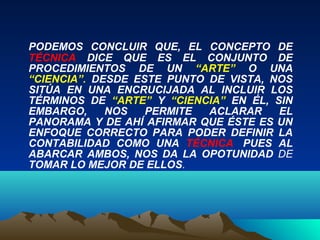 PODEMOS CONCLUIR QUE, EL CONCEPTO DE
TÉCNICA DICE QUE ES EL CONJUNTO DE
PROCEDIMIENTOS DE UN “ARTE” O UNA
“CIENCIA”. DESDE ESTE PUNTO DE VISTA, NOS
SITÚA EN UNA ENCRUCIJADA AL INCLUIR LOS
TÉRMINOS DE “ARTE” Y “CIENCIA” EN ÉL, SIN
EMBARGO, NOS PERMITE ACLARAR EL
PANORAMA Y DE AHÍ AFIRMAR QUE ÉSTE ES UN
ENFOQUE CORRECTO PARA PODER DEFINIR LA
CONTABILIDAD COMO UNA TÉCNICA, PUES AL
ABARCAR AMBOS, NOS DA LA OPOTUNIDAD DE
TOMAR LO MEJOR DE ELLOS.
 