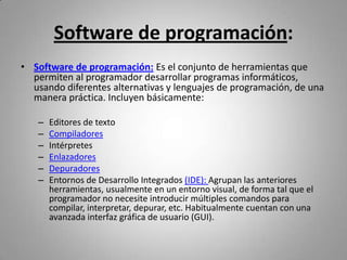 Software de programación:
• Software de programación: Es el conjunto de herramientas que
  permiten al programador desarrollar programas informáticos,
  usando diferentes alternativas y lenguajes de programación, de una
  manera práctica. Incluyen básicamente:

   –   Editores de texto
   –   Compiladores
   –   Intérpretes
   –   Enlazadores
   –   Depuradores
   –   Entornos de Desarrollo Integrados (IDE): Agrupan las anteriores
       herramientas, usualmente en un entorno visual, de forma tal que el
       programador no necesite introducir múltiples comandos para
       compilar, interpretar, depurar, etc. Habitualmente cuentan con una
       avanzada interfaz gráfica de usuario (GUI).
 