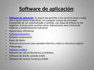 Software de aplicación:
• Software de aplicación: Es aquel que permite a los usuarios llevar a cabo
  una o varias tareas específicas, en cualquier campo de actividad
  susceptible de ser automatizado o asistido, con especial énfasis en los
  negocios. Incluye entre muchos otros: Aplicaciones para Control de
  sistemas y automatización industrial
• Aplicaciones ofimáticas
• Software educativo
• Software empresarial
• Bases de datos
• Telecomunicaciones (por ejemplo Internet y toda su estructura lógica)
• Videojuegos
• Software médico
• Software de cálculo Numérico y simbólico.
• Software de diseño asistido (CAD)
• Software de control numérico (CAM)
 