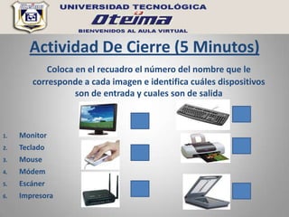 Actividad De Cierre (5 Minutos)
           Coloca en el recuadro el número del nombre que le
        corresponde a cada imagen e identifica cuáles dispositivos
                  son de entrada y cuales son de salida



1.   Monitor
2.   Teclado
3.   Mouse
4.   Módem
5.   Escáner
6.   Impresora
 