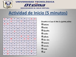 Actividad de Inicio (5 minutos)
H   W    M   E   M   O   R   I   A   D
M   A    A   T   Q   T   M   P   I   I   Encuentra en el sopa de letras las siguientes palabras:
O   B    R   F   I   E   H   I   T   S
                                         hardware,
V   J    O   D   T   C   U   U   F   C
I   O    S   O   W   L   R   T   H   O
                                         teclado,
T   Y    E   U   R   A   E   W   I   D   dispositivo,
I   R    R   D   O   D   R   R   R   U   monitor,
S   E    P   S   H   O   A   E   S   R
                                         software,
O   Z    M   O   U   S   E   R   E   O
P   A    I   V   H   O   O   G   V   A
                                         disco duro,
S   E    G   S   F   T   I   E   L   U
                                         impresora,
I   T    U   T   I   T   Y   D   O   S   memoria,
D   P    L   N   A   E   R   A   R   B   mouse,
P   S    O   F   T   W   A   R   E   T
                                         usb
U   M    K   U   I   A   E   S   W   A
 