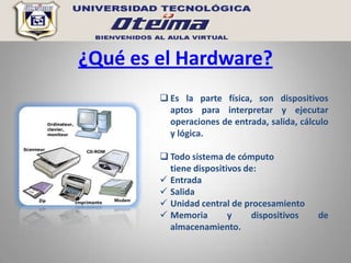 ¿Qué es el Hardware?
         Es la parte física, son dispositivos
          aptos para interpretar y ejecutar
          operaciones de entrada, salida, cálculo
          y lógica.

         Todo sistema de cómputo
          tiene dispositivos de:
         Entrada
         Salida
         Unidad central de procesamiento
         Memoria        y     dispositivos   de
          almacenamiento.
 