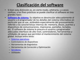 Clasificación del software
• Si bien esta distinción es, en cierto modo, arbitraria, y a veces
  confusa, a los fines prácticos se puede clasificar al software en tres
  grandes tipos:
• Software de sistema: Su objetivo es desvincular adecuadamente al
  usuario y al programador de los detalles del sistema informático en
  particular que se use, aislándolo especialmente del procesamiento
  referido a las características internas de: memoria, discos, puertos y
  dispositivos de comunicaciones, impresoras, pantallas, teclados,
  etc. El software de sistema le procura al usuario y programador
  adecuadas interfaces de alto nivel, controladores, herramientas y
  utilidades de apoyo que permiten el mantenimiento del sistema
  global. Incluye entre otros:
    –   Sistemas operativos
    –   Controladores de dispositivos
    –   Herramientas de diagnóstico
    –   Herramientas de Corrección y Optimización
    –   Servidores
    –   Utilidades
 