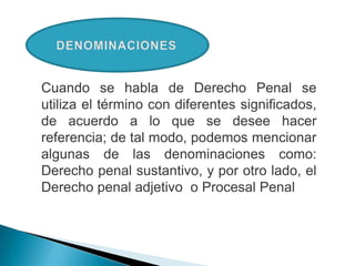 Cuando se habla de Derecho Penal se
utiliza el término con diferentes significados,
de acuerdo a lo que se desee hacer
referencia; de tal modo, podemos mencionar
algunas de las denominaciones como:
Derecho penal sustantivo, y por otro lado, el
Derecho penal adjetivo o Procesal Penal
 