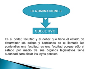Es el poder, facultad y el deber que tiene el estado de
determinar los delitos y sanciones es el llamado ius
puniendies una facultad; es una facultad porque sólo el
estado por medio de sus órganos legislativos tiene
autoridad para dictar las leyes penales
 