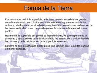 Forma de la TierraForma de la Tierra
Fue costumbre definir la superficie de la tierra como la superficie del geoide o
superficie de nivel, que coincide con la superficie del agua en reposo de los
océanos, idealmente extendido bajo los continentes, de modo que la dirección de
las líneas verticales crucen perpendicularmente esta superficie en todos sus
puntos.
Realmente, la superficie del geoide es indeterminada, ya que depende de la
gravedad y esta a su vez de la distribución de las masas, de la uniformidad de
las mismas y de la deformación de la superficie terrestre.
La tierra no sólo es achatada en los polos sino también en el Ecuador, aunque
en menor cantidad.
 