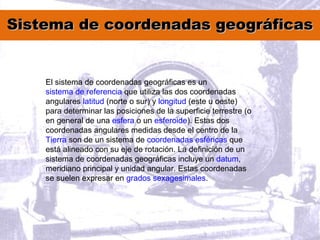 Sistema de coordenadas geográficasSistema de coordenadas geográficas
El sistema de coordenadas geográficas es un
sistema de referencia que utiliza las dos coordenadas
angulares latitud (norte o sur) y longitud (este u oeste)
para determinar las posiciones de la superficie terrestre (o
en general de una esfera o un esferoide). Estas dos
coordenadas angulares medidas desde el centro de la
Tierra son de un sistema de coordenadas esféricas que
está alineado con su eje de rotación. La definición de un
sistema de coordenadas geográficas incluye un datum,
meridiano principal y unidad angular. Estas coordenadas
se suelen expresar en grados sexagesimales.
 