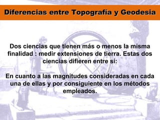 Diferencias entre Topografía y GeodesiaDiferencias entre Topografía y Geodesia
Dos ciencias que tienen más o menos la misma
finalidad : medir extensiones de tierra. Estas dos
ciencias difieren entre sí:
En cuanto a las magnitudes consideradas en cada
una de ellas y por consiguiente en los métodos
empleados.
 