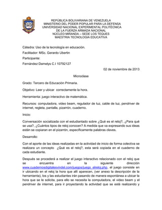 REPÚBLICA BOLIVARIANA DE VENEZUELA
MINISTERIO DEL PODER POPULAR PARA LA DEFENSA
UNIVERSIDAD NACIONAL EXPERIMENTAL POLITÉCNICA
DE LA FUERZA ARMADA NACIONAL
NÚCLEO MIRANDA – SEDE LOS TEQUES
MAESTRIA TECNOLOGIA EDUCATIVA

Cátedra: Uso de la tecnología en educación.
Facilitador: MSc. Gerardo Ubertin
Participante:
Fernández Damelys C.I 10792127
02 de noviembre de 2013
Microclase
Grado: Tercero de Educación Primaria.
Objetivo: Leer y ubicar correctamente la hora.
Herramienta: juego interactivo de matemática.
Recursos: computadora, video beam, regulador de luz, cable de luz, pendriver de
internet, regleta, pantalla, pizarrón, cuaderno.
Inicio:
Conversación socializada con el estudiantado sobre ¿Qué es el reloj?, ¿Para qué
se usa?, ¿Cuántos tipos de reloj conocen? A medida que va expresando sus ideas
están se copiaran en el pizarrón, específicamente palabras claves.
Desarrollo:
Con el aporte de las ideas realizadas en la actividad de inicio de forma colectiva se
realizara un concepto ¿Qué es el reloj?, esta será copiada en el cuaderno de
cada estudiante.
Después se procederá a realizar el juego interactivo relacionado con el reloj que
se
encuentra
en
la
siguiente
dirección
www.cuadernosdigitalesvindel.com/juegos/juego_elreloj.php, el juego consiste en
ir ubicando en el reloj la hora que allí aparecen, (ver anexo la descripción de la
herramienta), los y las estudiantes irán pasando de manera espontánea a ubicar la
hora que se le solicita, para ello se necesita la computadora, el video beam y el
pendriver de internet, para ir proyectando la actividad que se está realizando y

 