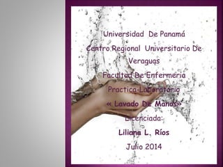 Universidad De Panamá 
Centro Regional Universitario De 
Veraguas 
Facultad De Enfermeria 
Practica-Laboratorio 
« Lavado De Manos» 
Licenciada: 
Liliana L. Ríos 
Julio 2014 
 