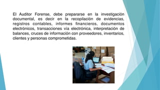 El Auditor Forense, debe prepararse en la investigación
documental, es decir en la recopilación de evidencias,
registros c...