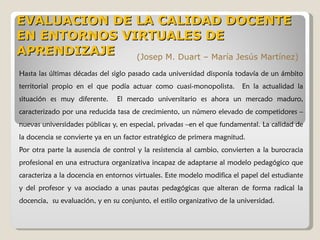 Hasta las últimas décadas del siglo pasado cada universidad disponía todavía de un ámbito territorial propio en el que podía actuar como cuasi-monopolista.  En la actualidad la situación es muy diferente.  El mercado universitario es ahora un mercado maduro, caracterizado por una reducida tasa de crecimiento, un número elevado de competidores –nuevas universidades públicas y, en especial, privadas –en el que fundamental. La calidad de la docencia se convierte ya en un factor estratégico de primera magnitud. Por otra parte la ausencia de control y la resistencia al cambio, convierten a la burocracia profesional en una estructura organizativa incapaz de adaptarse al modelo pedagógico que caracteriza a la docencia en entornos virtuales. Este modelo modifica el papel del estudiante y del profesor y va asociado a unas pautas pedagógicas que alteran de forma radical la docencia,  su evaluación, y en su conjunto, el estilo organizativo de la universidad. EVALUACION DE LA CALIDAD DOCENTE EN ENTORNOS VIRTUALES DE APRENDIZAJE  (Josep M. Duart – María Jesús Martínez) 