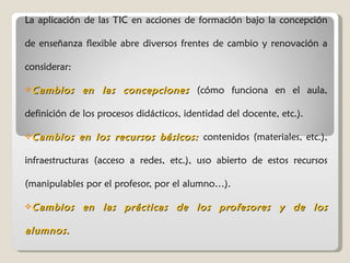 La aplicación de las TIC en acciones de formación bajo la concepción de enseñanza flexible abre diversos frentes de cambio y renovación a considerar: Cambios en las concepciones  (cómo funciona en el aula, definición de los procesos didácticos, identidad del docente, etc.). Cambios en los recursos básicos:  contenidos (materiales, etc.), infraestructuras (acceso a redes, etc.), uso abierto de estos recursos (manipulables por el profesor, por el alumno…). Cambios en las prácticas de los profesores y de los alumnos. 