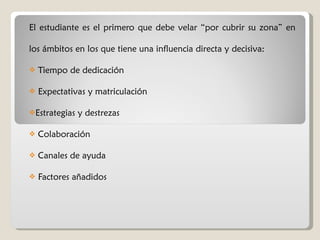 El estudiante es el primero que debe velar “por cubrir su zona” en los ámbitos en los que tiene una influencia directa y decisiva: Tiempo de dedicación Expectativas y matriculación Estrategias y destrezas Colaboración Canales de ayuda Factores añadidos 