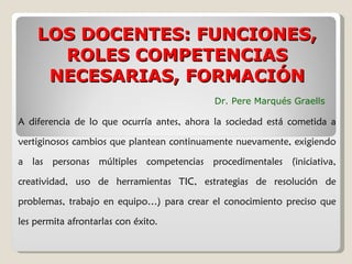 A diferencia de lo que ocurría antes, ahora la sociedad está cometida a vertiginosos cambios que plantean continuamente nuevamente, exigiendo a las personas múltiples competencias procedimentales (iniciativa, creatividad, uso de herramientas TIC, estrategias de resolución de problemas, trabajo en equipo…) para crear el conocimiento preciso que les permita afrontarlas con éxito. LOS DOCENTES: FUNCIONES, ROLES COMPETENCIAS NECESARIAS, FORMACIÓN Dr. Pere Marqués Graells 