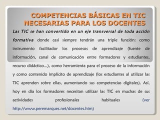 COMPETENCIAS BÁSICAS EN TIC NECESARIAS PARA LOS DOCENTES Las TIC se han convertido en un eje transversal de toda acción formativa  donde casi siempre tendrán una triple función: como instrumento facilitador los procesos de aprendizaje (fuente de información, canal de comunicación entre formadores y estudiantes, recurso didáctico...), como herramienta para el proceso de la información y como contenido implícito de aprendizaje (los estudiantes al utilizar las TIC aprenden sobre ellas, aumentando sus competencias digitales). Así, hoy en día los formadores necesitan utilizar las TIC en muchas de sus actividades profesionales habituales  (ver http://www.peremarques.net/docentes.htm) 