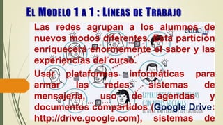 Las redes agrupan a los alumnos de
nuevos modos diferentes. Esta partición
enriquecerá enormemente el saber y las
experiencias del curso.
Usar plataformas informáticas para
armar las redes: sistemas de
mensajería, uso de agendas y
documentos compartidos (Google Drive:
http://drive.google.com), sistemas de
EL MODELO 1 A 1 : LÍNEAS DE TRABAJO
 