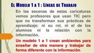 EL MODELO 1 A 1 : LÍNEAS DE TRABAJO
En las escenas de estas caricaturas
vemos profesores que usan TIC pero
que no transforman sus prácticas de
aprendizaje: ni su rol, ni el de los
alumnos ni la relación con la
información.
Un modelo 1 a 1 crean ambientes para
enseñar de otra manera y trabajar de
forma diferente con la información.
 