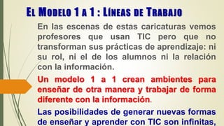 EL MODELO 1 A 1 : LÍNEAS DE TRABAJO
En las escenas de estas caricaturas vemos
profesores que usan TIC pero que no
transforman sus prácticas de aprendizaje: ni
su rol, ni el de los alumnos ni la relación
con la información.
Un modelo 1 a 1 crean ambientes para
enseñar de otra manera y trabajar de forma
diferente con la información.
Las posibilidades de generar nuevas formas
de enseñar y aprender con TIC son infinitas,
 
