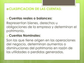 CLASIFICACION DE LAS CUENTAS: 
 Cuentas reales o balances: 
Representan bienes, derechos u 
obligaciones de la empresa y determinan el 
patrimonio. 
 Cuentas Nominales: 
Son las que tiene origen en las operaciones 
del negocio, determinan aumentos o 
disminuciones del patrimonio en razón de 
las utilidades o perdidas generadas. 
 