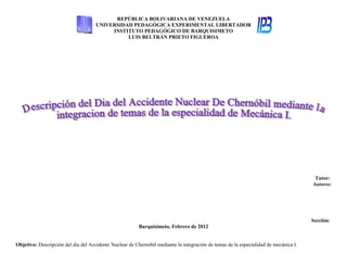 REPÚBLICA BOLIVARIANA DE VENEZUELA
                                     UNIVERSIDAD PEDAGÓGICA EXPERIMENTAL LIBERTADOR
                                          INSTITUTO PEDAGÓGICO DE BARQUISIMETO
                                               LUIS BELTRÁN PRIETO FIGUEROA




                                                                                                                                       Tutor:
                                                                                                                                      Autores:




                                                                                                                                      Sección:
                                                         Barquisimeto, Febrero de 2012


Objetivo: Descripción del día del Accidente Nuclear de Chernóbil mediante la integración de temas de la especialidad de mecánica I.
 