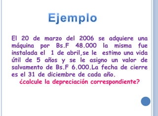 El 20 de marzo del 2006 se adquiere una
máquina por Bs.F 48.000 la misma fue
instalada el 1 de abril,se le estimo una vida
útil de 5 años y se le asigno un valor de
salvamento de Bs.F 6.000.La fecha de cierre
es el 31 de diciembre de cada año.
   ¿calcule la depreciación correspondiente?
 