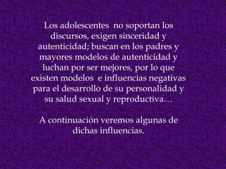 Los adolescentes no soportan los
     discursos, exigen sinceridad y
  autenticidad; buscan en los padres y
  mayores modelos de autenticidad y
   luchan por ser mejores, por lo que
existen modelos e influencias negativas
para el desarrollo de su personalidad y
    su salud sexual y reproductiva…

  A continuación veremos algunas de
          dichas influencias.
 