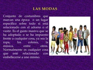 Conjunto de costumbres que
marcan una época o un lugar
específico sobre todo si está
relacionado con el adorno o el
vestir. Es el gusto masivo que se
ha adoptado o se ha impuesto
frente a cualquier cosa, ya sea la
ropa,      los      colores,     la
música,         entre        otros.
Normalmente es cualquier cosa
que esté relacionado con
embellecerse a uno mismo.
 