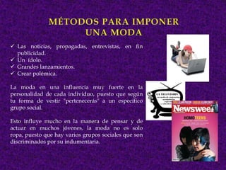  Las noticias, propagadas, entrevistas, en fin
  publicidad.
 Un ídolo.
 Grandes lanzamientos.
 Crear polémica.

La moda en una influencia muy fuerte en la
personalidad de cada individuo, puesto que según
tu forma de vestir "pertenecerás" a un específico
grupo social.

Esto influye mucho en la manera de pensar y de
actuar en muchos jóvenes, la moda no es solo
ropa, puesto que hay varios grupos sociales que son
discriminados por su indumentaria.
 
