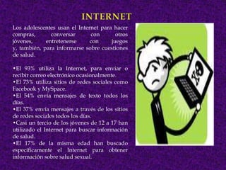 Los adolescentes usan el Internet para hacer
compras,       conversar      con       otros
jóvenes,     entretenerse     con     juegos
y, también, para informarse sobre cuestiones
de salud.

•El 93% utiliza la Internet, para enviar o
recibir correo electrónico ocasionalmente.
•El 73% utiliza sitios de redes sociales como
Facebook y MySpace.
•El 54% envía mensajes de texto todos los
días.
•El 37% envía mensajes a través de los sitios
de redes sociales todos los días.
•Casi un tercio de los jóvenes de 12 a 17 han
utilizado el Internet para buscar información
de salud.
•El 17% de la misma edad han buscado
específicamente el Internet para obtener
información sobre salud sexual.
 