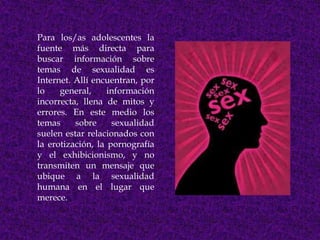 Para los/as adolescentes la
fuente más directa para
buscar información sobre
temas de sexualidad es
Internet. Allí encuentran, por
lo    general,     información
incorrecta, llena de mitos y
errores. En este medio los
temas     sobre     sexualidad
suelen estar relacionados con
la erotización, la pornografía
y el exhibicionismo, y no
transmiten un mensaje que
ubique a la sexualidad
humana en el lugar que
merece.
 