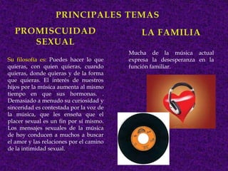 Mucha de la música actual
Su filosofía es: Puedes hacer lo que     expresa la desesperanza en la
quieras, con quien quieras, cuando       función familiar.
quieras, donde quieras y de la forma
que quieras. El interés de nuestros
hijos por la música aumenta al mismo
tiempo en que sus hormonas. .
Demasiado a menudo su curiosidad y
sinceridad es contestada por la voz de
la música, que les enseña que el
placer sexual es un fin por sí mismo.
Los mensajes sexuales de la música
de hoy conducen a muchos a buscar
el amor y las relaciones por el camino
de la intimidad sexual.
 