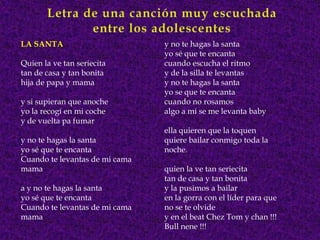 LA SANTA                        y no te hagas la santa
                                yo sé que te encanta
Quien la ve tan seriecita       cuando escucha el ritmo
tan de casa y tan bonita        y de la silla te levantas
hija de papa y mama             y no te hagas la santa
                                yo se que te encanta
y si supieran que anoche        cuando no rosamos
yo la recogí en mi coche        algo a mi se me levanta baby
y de vuelta pa fumar
                                ella quieren que la toquen
y no te hagas la santa          quiere bailar conmigo toda la
yo sé que te encanta            noche.
Cuando te levantas de mi cama
mama                            quien la ve tan seriecita
                                tan de casa y tan bonita
a y no te hagas la santa        y la pusimos a bailar
yo sé que te encanta            en la gorra con el líder para que
Cuando te levantas de mi cama   no se te olvide
mama                            y en el beat Chez Tom y chan !!!
                                Bull nene !!!
 