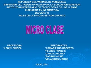 REPÚBLICA BOLIVARIANA DE VENEZUELA MINISTERIO DEL PODER POPULAR PARA LA EDUCACIÓN SUPERIOR INSTITUTO UNIVERSITARIO DE TECNOLOGÍAS DE LOS LLANOS INGENIERIA EN INFORMÁTICA SECCIÓN: 03 VALLE DE LA PASCUA-ESTADO GUÁRICO PROFESORA:  INTEGRANTES: *LENNY SIMOZA  *CAMARIPANO ROBERTO  *FLORES FRANCIS  *GARCIA ANDREA *PADRÓN ANAIS  *VELASQUEZ JORGE JULIO, 2011 MICRO CLASE 