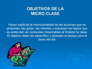 OBJETIVOS DE LA MICRO CLASE Hacen explícita la intencionalidad de las acciones que se proponen; las guían, las orientan y expresan los logros que se pretenden en conductas observables al finalizar la clase. El objetivo debe ser específico y ajustado al tiempo para la clase del día. 