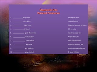 ClassworksOnePersonal Pronounce 1.     ____________playtennis. 				Yo juego al tenis  2.      ____________are French. 				Tú eres francés  3.    _____________  have a car. 				Nosotros tenemos un coche  4.     _____________ isblond. 				Ella es rubia  5.    ______________  gotothemovies. 				Vosotros vais al cine  6.     ______________ study English. 				Yo estudio inglés  7.    _______________  speakItalian. 				Ellos hablan italiano  8.    _______________  watch TV. 				Nosotros vemos la tele  9.    _______________are students. 				Vosotros sois estudiantes  10.  _______________playsfootball. 				Él juega al fútbol 