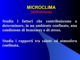 MICROCLIMA (definizione) Studia i fattori che contribuiscono a determinare, in un ambiente confinato, una condizione di benessere o di stress. Studia i rapporti tra salute ed atmosfera confinata. 