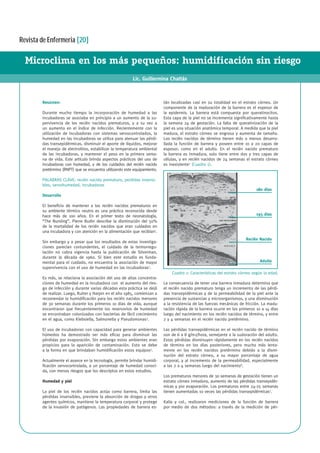 Revista de Enfermeria [20]
Microclima en los más pequeños: humidificación sin riesgo
Lic. Guillermina Chattás
Resúmen:
Durante mucho tiempo la incorporación de humedad a las
incubadoras se asociaba en principio a un aumento de la su-
pervivencia de los recién nacidos prematuros, y a su vez a
un aumento en el índice de infección. Recientemente con la
utilización de incubadoras con sistemas servocontrolados, la
humedad en las incubadoras se utiliza para atenuar las pérdi-
das transepidérmicas, disminuir el aporte de líquidos, mejorar
el manejo de electrolitos, estabilizar la temperatura ambiental
de las incubadoras, y mantener el peso en la primera sema-
na de vida. Este artículo brinda aspectos prácticos del uso de
incubadoras con humedad, y de los cuidados del recién nacido
pretérmino (RNPT) que se encuentra utilizando este equipamiento.
PALABRAS CLAVE: recién nacido prematuro, perdidas insensi-
bles, servohumedad, incubadoras
Desarrollo
El beneficio de mantener a los recién nacidos prematuros en
su ambiente térmico neutro es una práctica reconocida desde
hace más de 100 años. En el primer texto de neonatología,
“The Nursling”, Pierre Budin describe la disminución del 50%
de la mortalidad de los recién nacidos que eran cuidados en
una incubadora y con atención en la alimentación que recibían1
.
Sin embargo y a pesar que los resultados de estas investiga-
ciones parecían contundentes, el cuidado de la termorregu-
lación no cobra vigencia hasta la publicación de Silverman,
durante la década de 1960. Si bien este estudio es funda-
mental para el cuidado, no encuentra la asociación de mayor
supervivencia con el uso de humedad en las incubadoras2
.
Es más, se relaciona la asociación del uso de altas concentra-
ciones de humedad en la incubadora con el aumento del ries-
go de infección y durante varias décadas esta práctica se dejó
de realizar. Luego, Rutter y Harpin en el año 1985, comienzan a
recomendar la humidificación para los recién nacidos menores
de 30 semanas durante los primeros 10 días de vida, aunque
encontraron que frecuentemente los reservorios de humedad
se encontraban colonizados con bacterias de fácil crecimiento
en el agua, como Klebsiella, Salmonella y Pseudomonas3
.
El uso de incubadoras con capacidad para generar ambientes
húmedos ha demostrado ser más eficaz para disminuir las
pérdidas por evaporación. Sin embargo estos ambientes eran
propicios para la aparición de contaminación. Esto se debe
a la forma en que brindaban humidificación estos equipos4
.
Actualmente el avance en la tecnología, permite brindar humidi-
ficación servocontrolada, a un porcentaje de humedad conoci-
da, con menos riesgos que los descriptos en estos estudios.
Humedad y piel
La piel de los recién nacidos actúa como barrera, limita las
pérdidas insensibles, previene la absorción de drogas y otros
agentes químicos, mantiene la temperatura corporal y protege
de la invasión de patógenos. Las propiedades de barrera es-
tán localizadas casi en su totalidad en el estrato córneo. Un
componente de la maduración de la barrera es el espesor de
la epidermis. La barrera está compuesta por queratinocitos.
Esta capa de la piel no se incrementa significativamente hasta
la semana 24 de gestación. La falta de queratinización de la
piel es una situación anatómica temporal. A medida que la piel
madura, el estrato córneo se engrosa y aumenta de tamaño.
Los recién nacidos de término tienen más o menos desarro-
llada la función de barrera y poseen entre 10 a 20 capas de
espesor, como en el adulto. En el recién nacido prematuro
la barrera es inmadura, solo tiene entre dos y tres capas de
células, y en recién nacidos de 24 semanas el estrato córneo
es inexistente5
(Cuadro 1).
La consecuencia de tener una barrera inmadura determina que
el recién nacido prematuro tenga un incremento de las pérdi-
das transepidérmicas y de la permeabilidad de la piel ante la
presencia de sustancias y microorganismos, y una disminución
a la resistencia de las fuerzas mecánicas de fricción. La madu-
ración rápida de la barrera ocurre en los primeros 10 a 14 días
luego del nacimiento en los recién nacidos de término, y entre
2 y 4 semanas en el recién nacido pretérmino.
Las pérdidas transepidérmicas en el recién nacido de término
son de 6 a 8 g/m2/hora, semejante a la sudoración del adulto.
Estas pérdidas disminuyen rápidamente en los recién nacidos
de término en los días posteriores, pero mucho más lenta-
mente en los recién nacidos pretérmino debido a la dismi-
nución del estrato córneo, a su mayor porcentaje de agua
corporal, y al incremento de la permeabilidad, especialmente
a las 2 a 4 semanas luego del nacimiento6
.
Los prematuros menores de 30 semanas de gestación tienen un
estrato córneo inmaduro, aumento de las pérdidas transepidér-
micas y por evaporación. Los prematuros entre 24-25 semanas
tienen aumentadas 10 veces las pérdidas transepidérmicas7
.
Kalia y col., realizaron mediciones de la función de barrera
por medio de dos métodos: a través de la medición de pér-
180 días
195 días
Recién Nacido
Adulto
Cuadro 1: Características del estrato córneo según la edad.
 