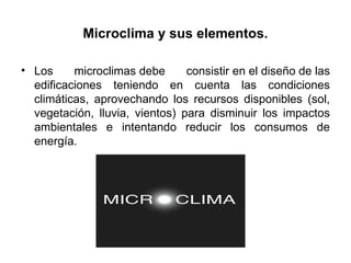 Microclima y sus elementos.
• Los microclimas debe consistir en el diseño de las
edificaciones teniendo en cuenta las condiciones
climáticas, aprovechando los recursos disponibles (sol,
vegetación, lluvia, vientos) para disminuir los impactos
ambientales e intentando reducir los consumos de
energía.
 