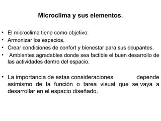 Microclima y sus elementos.
• El microclima tiene como objetivo:
• Armonizar los espacios.
• Crear condiciones de confort y bienestar para sus ocupantes.
• Ambientes agradables donde sea factible el buen desarrollo de
las actividades dentro del espacio.
• La importancia de estas consideraciones depende
asimismo de la función o tarea visual que se vaya a
desarrollar en el espacio diseñado.
 