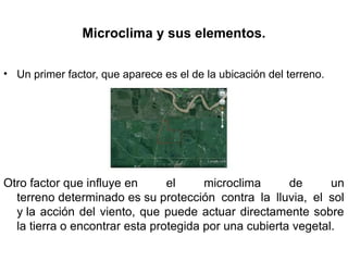 Microclima y sus elementos.
• Un primer factor, que aparece es el de la ubicación del terreno.
Otro factor que influye en el microclima de un
terreno determinado es su protección contra la lluvia, el sol
y la acción del viento, que puede actuar directamente sobre
la tierra o encontrar esta protegida por una cubierta vegetal.
 