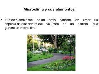 Microclima y sus elementos.
• El efecto ambiental de un patio consiste en crear un
espacio abierto dentro del volumen de un edificio, que
genera un microclima.
 